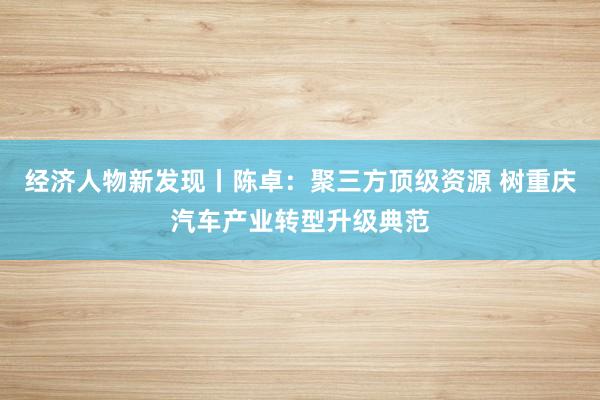 经济人物新发现丨陈卓：聚三方顶级资源 树重庆汽车产业转型升级典范