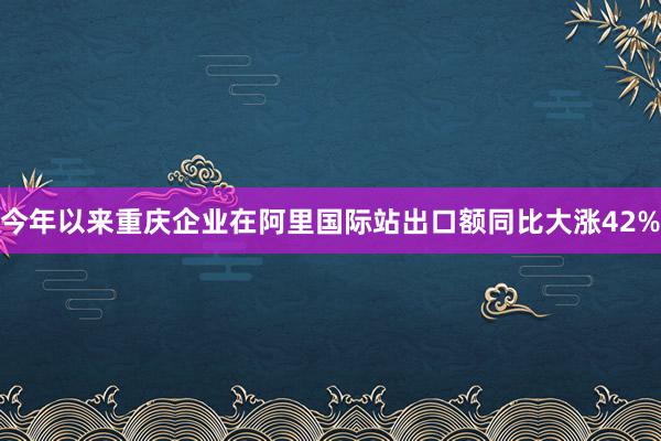 今年以来重庆企业在阿里国际站出口额同比大涨42%