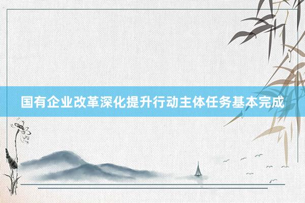 国有企业改革深化提升行动主体任务基本完成