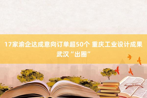17家渝企达成意向订单超50个 重庆工业设计成果武汉“出圈”