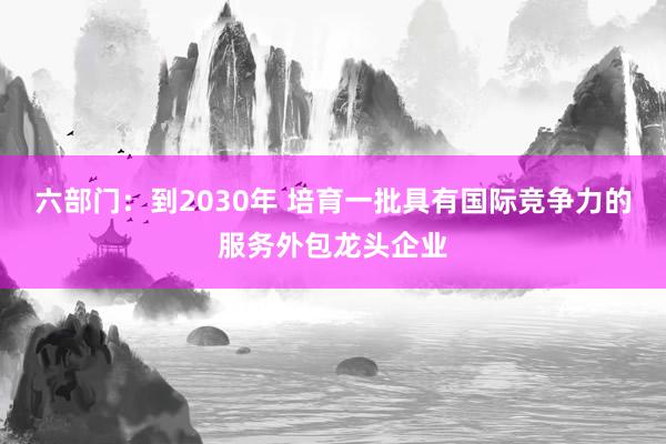 六部门：到2030年 培育一批具有国际竞争力的服务外包龙头企业