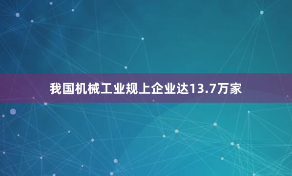 我国机械工业规上企业达13.7万家