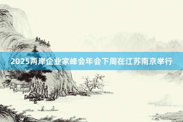 2025两岸企业家峰会年会下周在江苏南京举行