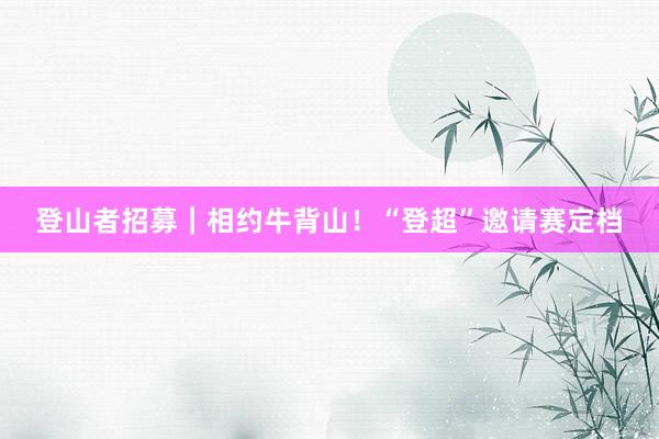 登山者招募｜相约牛背山！“登超”邀请赛定档