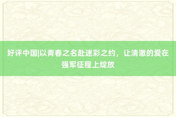 好评中国|以青春之名赴迷彩之约，让清澈的爱在强军征程上绽放