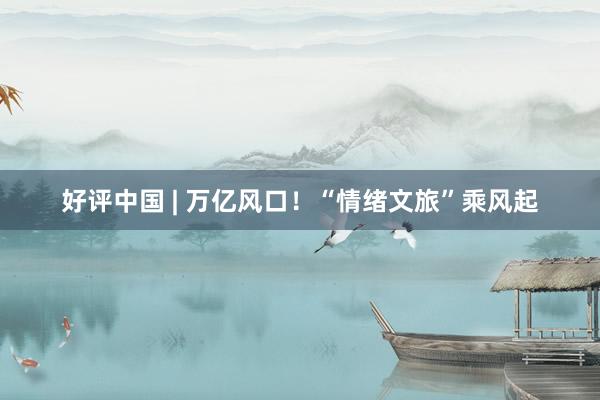 好评中国 | 万亿风口！“情绪文旅”乘风起