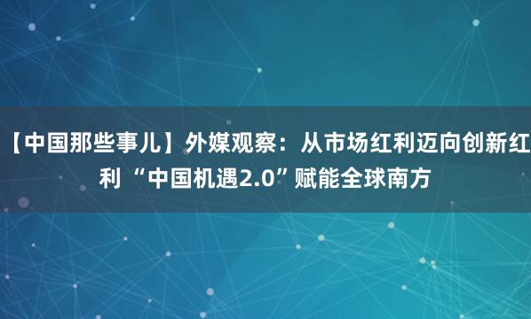 【中国那些事儿】外媒观察：从市场红利迈向创新红利 “中国机遇2.0”赋能全球南方