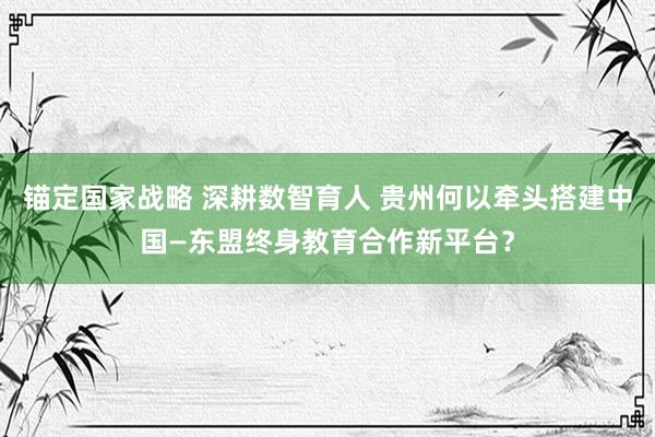 锚定国家战略 深耕数智育人 贵州何以牵头搭建中国—东盟终身教育合作新平台？