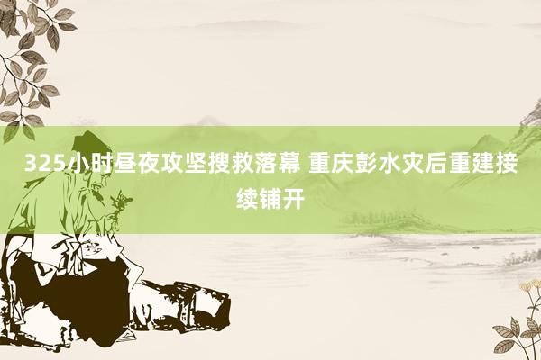 325小时昼夜攻坚搜救落幕 重庆彭水灾后重建接续铺开