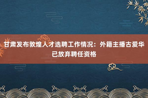 甘肃发布敦煌人才选聘工作情况：外籍主播古爱华已放弃聘任资格