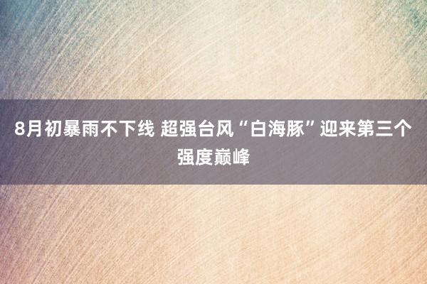 8月初暴雨不下线 超强台风“白海豚”迎来第三个强度巅峰