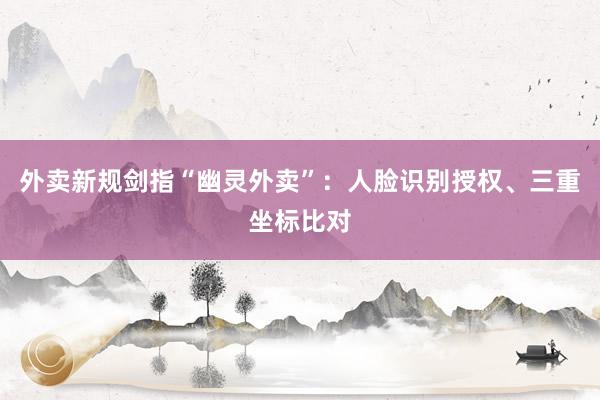 外卖新规剑指“幽灵外卖”：人脸识别授权、三重坐标比对