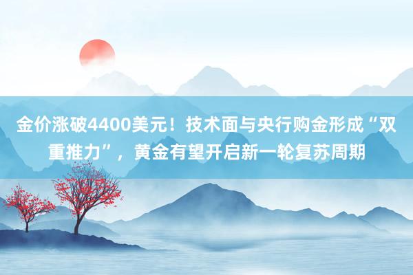 金价涨破4400美元！技术面与央行购金形成“双重推力”，黄金有望开启新一轮复苏周期
