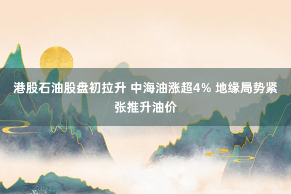 港股石油股盘初拉升 中海油涨超4% 地缘局势紧张推升油价