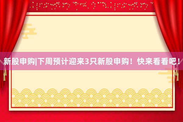 新股申购|下周预计迎来3只新股申购！快来看看吧！