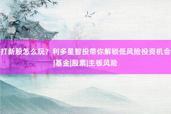 打新股怎么玩？利多星智投带你解锁低风险投资机会|基金|股票|主板风险