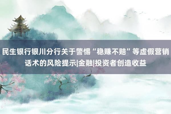 民生银行银川分行关于警惕“稳赚不赔”等虚假营销话术的风险提示|金融|投资者创造收益