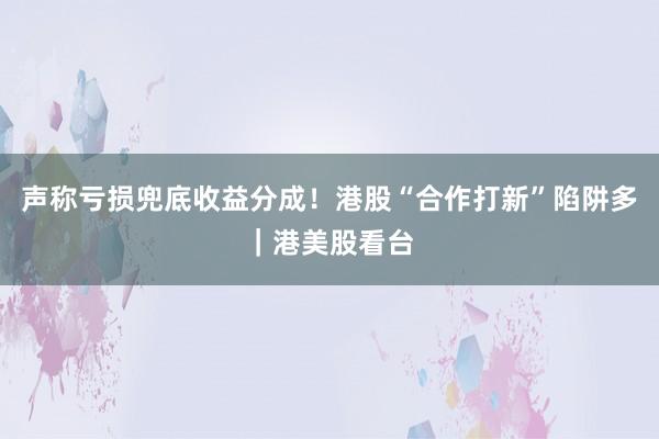 声称亏损兜底收益分成！港股“合作打新”陷阱多｜港美股看台