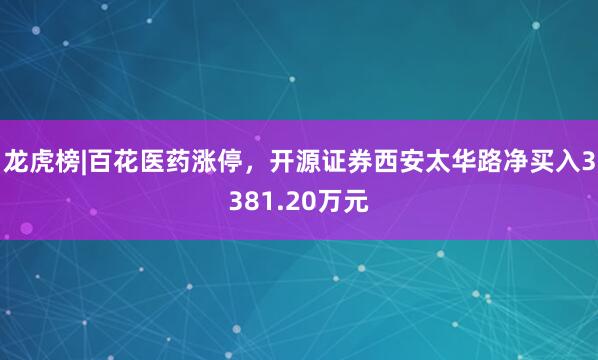 龙虎榜|百花医药涨停，开源证券西安太华路净买入3381.20万元