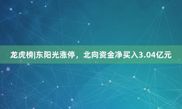 龙虎榜|东阳光涨停，北向资金净买入3.04亿元