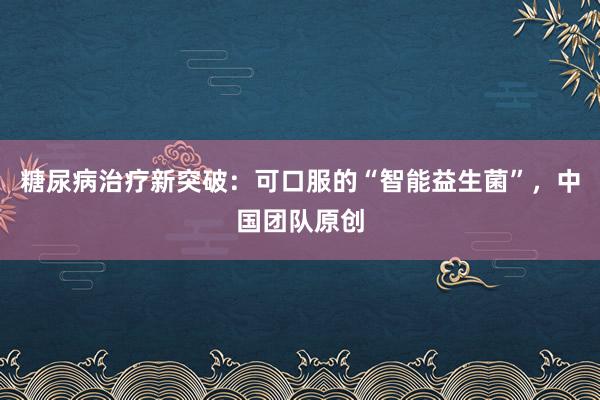 糖尿病治疗新突破：可口服的“智能益生菌”，中国团队原创