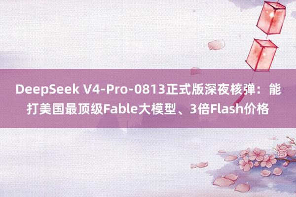 DeepSeek V4-Pro-0813正式版深夜核弹：能打美国最顶级Fable大模型、3倍Flash价格
