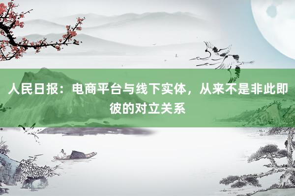 人民日报：电商平台与线下实体，从来不是非此即彼的对立关系