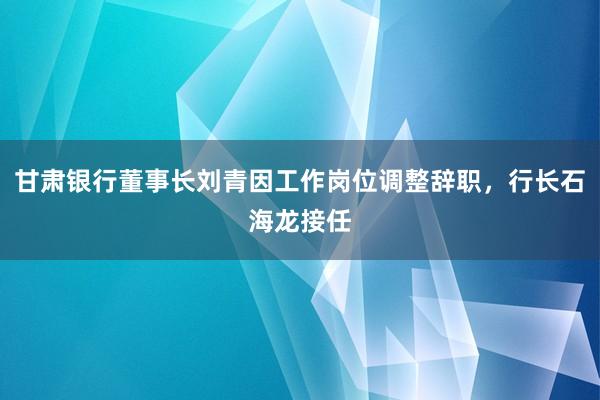 甘肃银行董事长刘青因工作岗位调整辞职，行长石海龙接任