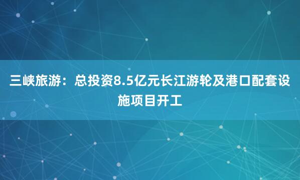 三峡旅游：总投资8.5亿元长江游轮及港口配套设施项目开工