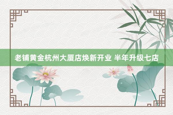 老铺黄金杭州大厦店焕新开业 半年升级七店