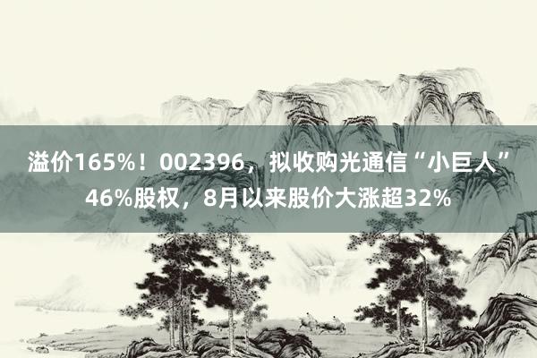 溢价165%！002396，拟收购光通信“小巨人”46%股权，8月以来股价大涨超32%