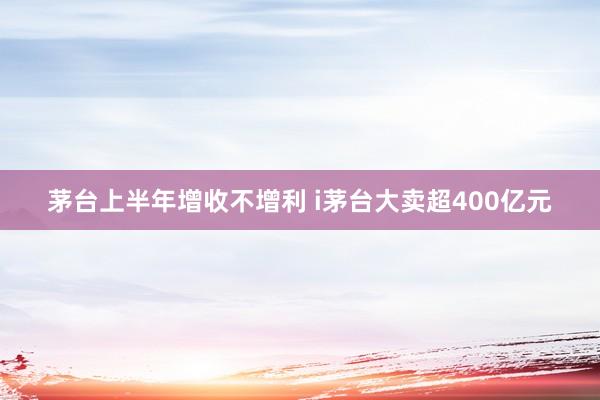 茅台上半年增收不增利 i茅台大卖超400亿元