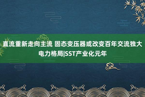 直流重新走向主流 固态变压器或改变百年交流独大电力格局|SST产业化元年