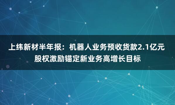 上纬新材半年报：机器人业务预收货款2.1亿元 股权激励锚定新业务高增长目标