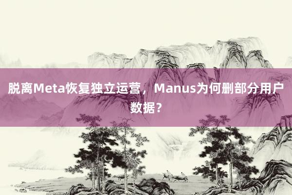 脱离Meta恢复独立运营，Manus为何删部分用户数据？