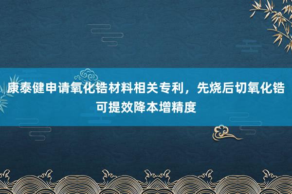 康泰健申请氧化锆材料相关专利，先烧后切氧化锆可提效降本增精度