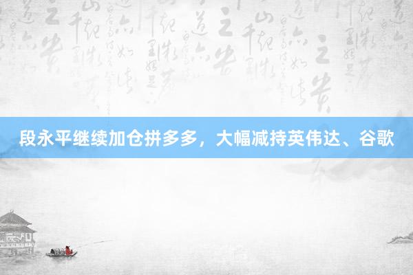 段永平继续加仓拼多多，大幅减持英伟达、谷歌