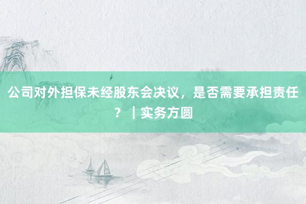 公司对外担保未经股东会决议，是否需要承担责任？｜实务方圆