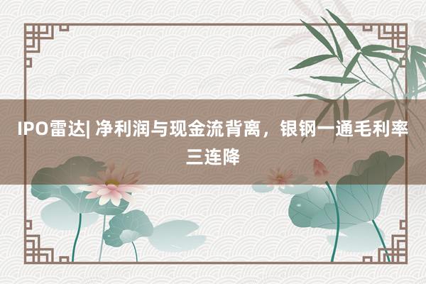 IPO雷达| 净利润与现金流背离，银钢一通毛利率三连降
