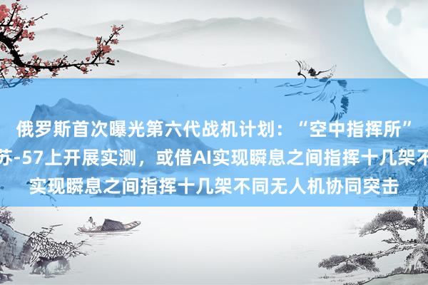 俄罗斯首次曝光第六代战机计划：“空中指挥所”功能已率先在双座苏-57上开展实测，或借AI实现瞬息之间指挥十几架不同无人机协同突击