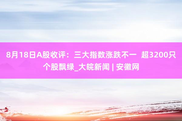 8月18日A股收评：三大指数涨跌不一  超3200只个股飘绿_大皖新闻 | 安徽网