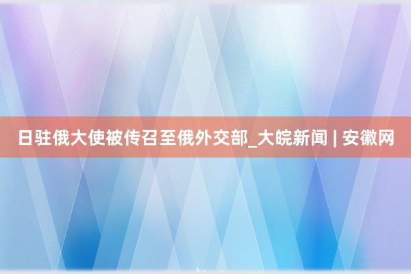 日驻俄大使被传召至俄外交部_大皖新闻 | 安徽网