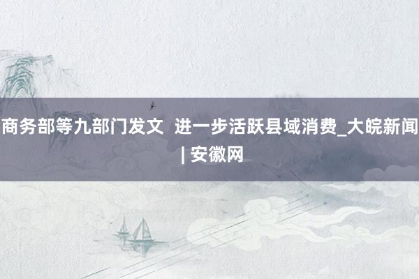 商务部等九部门发文  进一步活跃县域消费_大皖新闻 | 安徽网