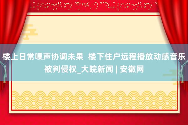 楼上日常噪声协调未果  楼下住户远程播放动感音乐被判侵权_大皖新闻 | 安徽网