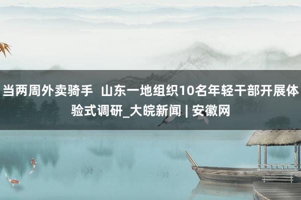 当两周外卖骑手  山东一地组织10名年轻干部开展体验式调研_大皖新闻 | 安徽网