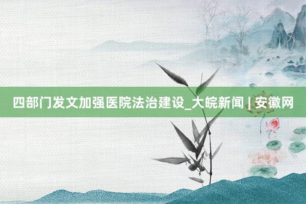 四部门发文加强医院法治建设_大皖新闻 | 安徽网