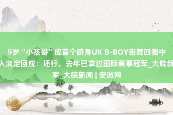 9岁“小孩哥”成首个跻身UK B-BOY街舞四强中国舞者  本人淡定回应：还行，去年已拿过国际赛事冠军_大皖新闻 | 安徽网