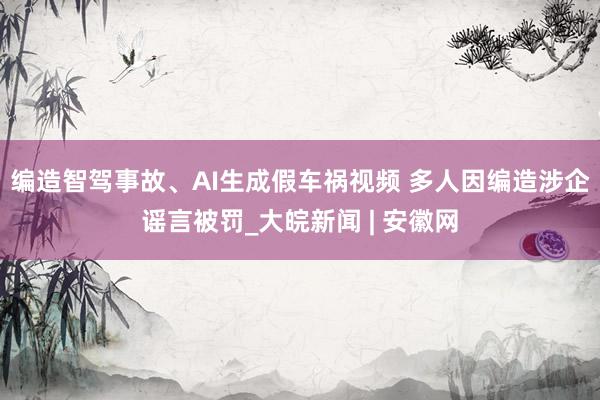 编造智驾事故、AI生成假车祸视频 多人因编造涉企谣言被罚_大皖新闻 | 安徽网
