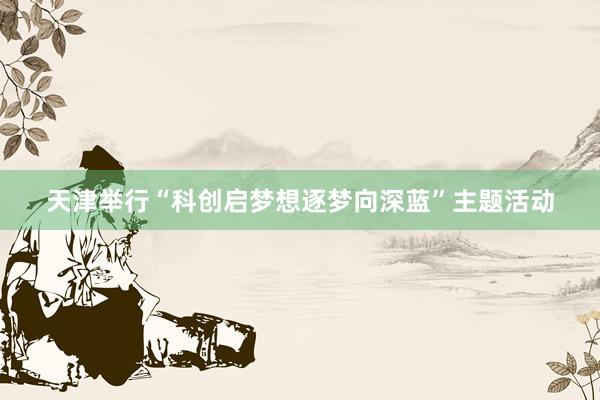 天津举行“科创启梦想逐梦向深蓝”主题活动