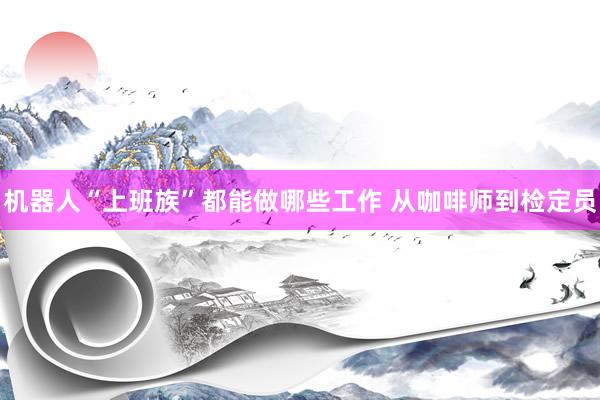 机器人“上班族”都能做哪些工作 从咖啡师到检定员